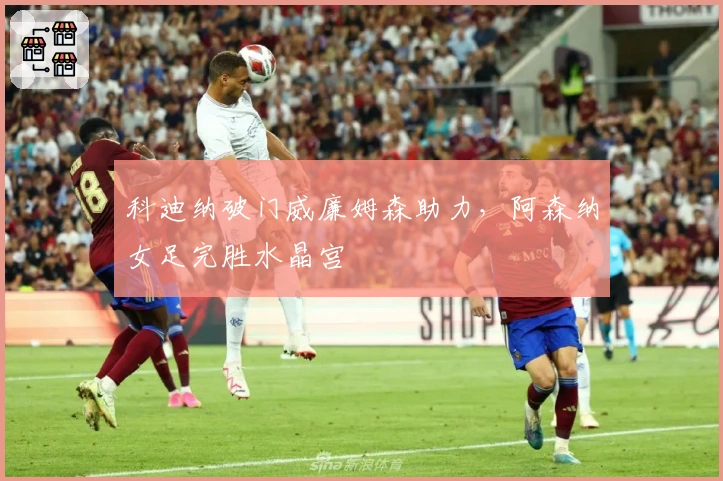 科迪纳破门威廉姆森助力，阿森纳女足完胜水晶宫