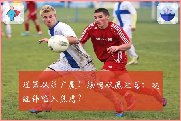 辽篮双杀广厦！杨鸣双赢狂喜：赵继伟陷入焦虑？