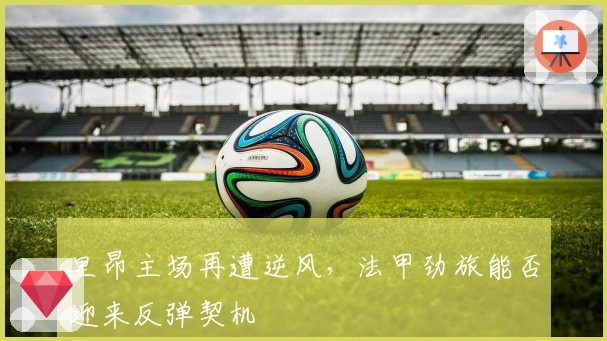 里昂主场再遭逆风,法甲劲旅能否迎来反弹契机