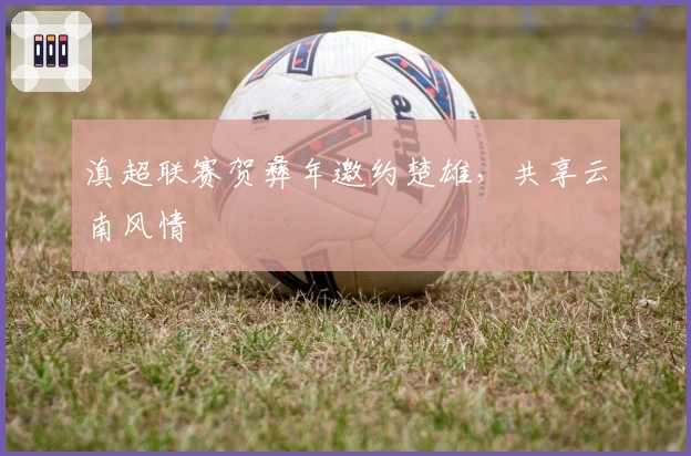 滇超联赛贺彝年邀约楚雄，共享云南风情