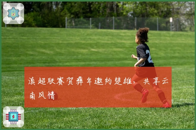 滇超联赛贺彝年邀约楚雄，共享云南风情