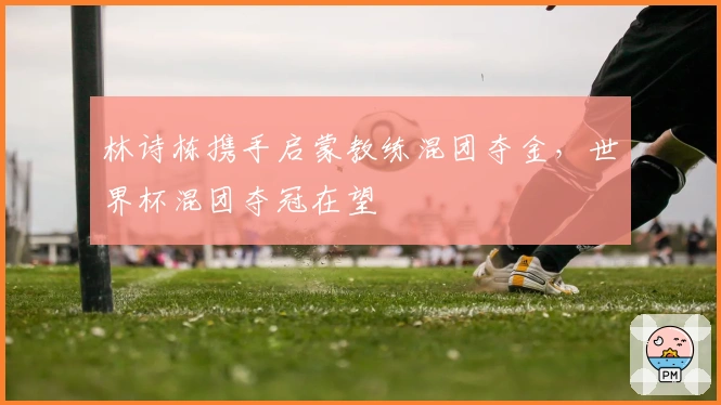 林诗栋携手启蒙教练混团夺金，世界杯混团夺冠在望