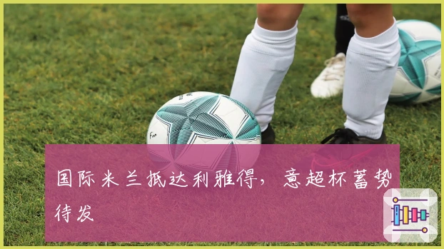 国际米兰抵达利雅得，意超杯蓄势待发