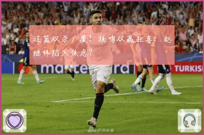 辽篮双杀广厦！杨鸣双赢狂喜：赵继伟陷入焦虑？