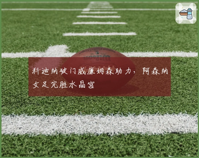 科迪纳破门威廉姆森助力，阿森纳女足完胜水晶宫