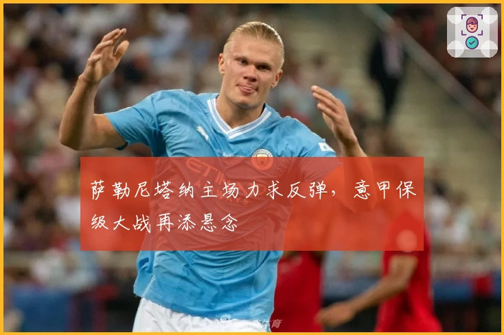 萨勒尼塔纳主场力求反弹，意甲保级大战再添悬念