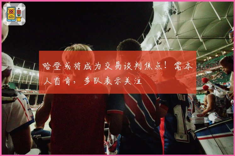 哈登或将成为交易谈判焦点！需本人首肯，多队表示关注